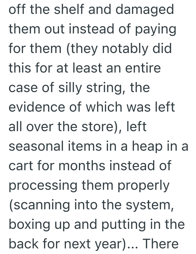 off the shelf and damaged them out instead of paying for them (they notably did this for at least an entire case of silly string, the evidence of which was left all over the store), left seasonal items in a heap in a cart for months instead of processing them properly (scanning into the system, boxing up and putting in the back for next year)... There