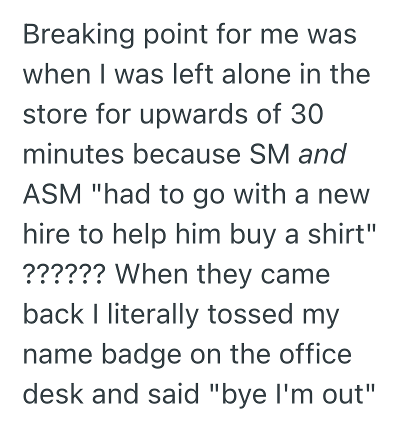 Breaking point for me was when I was left alone in the store for upwards of 30 minutes because SM and ASM "had to go with a new hire to help him buy a shirt" ?????? When they came back I literally tossed my name badge on the office desk and said "bye I'm out"