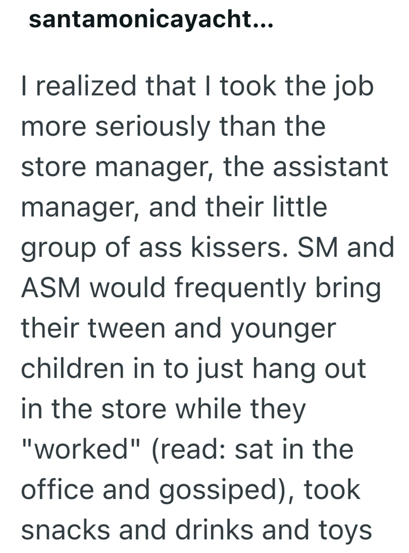 santamonicayacht... I realized that I took the job more seriously than the store manager, the assistant manager, and their little group of ass kissers. SM and ASM would frequently bring their tween and younger children in to just hang out in the store while they "worked" (read: sat in the office and gossiped), took snacks and drinks and toys