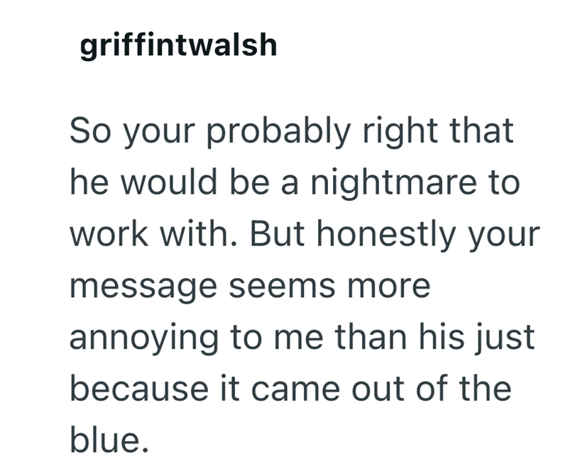 griffintwalsh So your probably right that he would be a nightmare to work with. But honestly your message seems more annoying to me than his just because it came out of the blue.