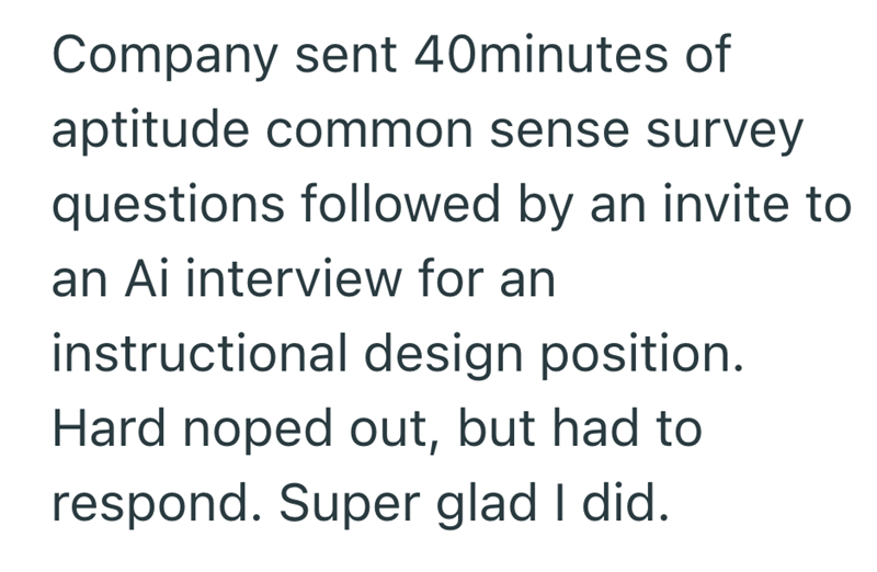 Company sent 40minutes of aptitude common sense survey questions followed by an invite to an Ai interview for an instructional design position. Hard noped out, but had to respond. Super glad I did.