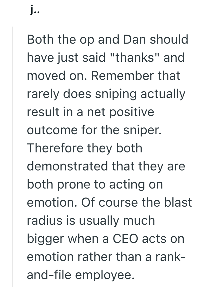 j.. Both the op and Dan should have just said "thanks" and moved on. Remember that rarely does sniping actually result in a net positive outcome for the sniper. Therefore they both demonstrated that they are both prone to acting on emotion. Of course the blast radius is usually much bigger when a CEO acts on emotion rather than a rank- and-file employee.
