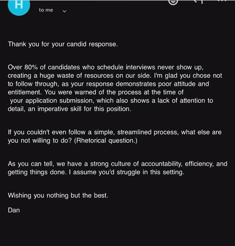 H to me Thank you for your candid response. Over 80% of candidates who schedule interviews never show up, creating a huge waste of resources on our side. I'm glad you chose not to follow through, as your response demonstrates poor attitude and entitlement. You were warned of the process at the time of your application submission, which also shows a lack of attention to detail, an imperative skill for this position. If you couldn't even follow a simple, streamlined process, what else are you not