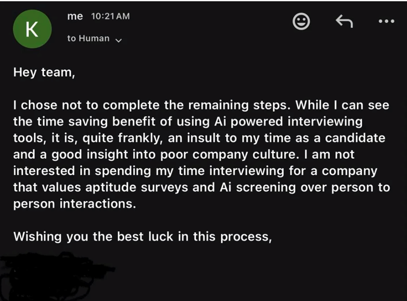 K me 10:21 AM to Human Hey team, I chose not to complete the remaining steps. While I can see the time saving benefit of using Ai powered interviewing tools, it is, quite frankly, an insult to my time as a candidate and a good insight into poor company culture. I am not interested in spending my time interviewing for a company that values aptitude surveys and Ai screening over person to person interactions. Wishing you the best luck in this process,