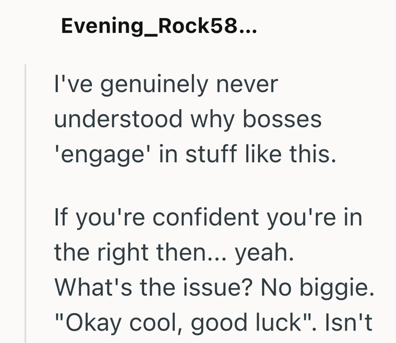 Evening_Rock58... I've genuinely never understood why bosses 'engage' in stuff like this. If you're confident you're in the right then... yeah. What's the issue? No biggie. "Okay cool, good luck". Isn't