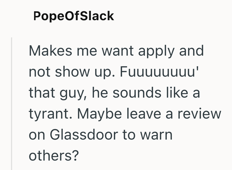 PopeOfSlack Makes me want apply and not show up. Fuuuuuuuu' that guy, he sounds like a tyrant. Maybe leave a review on Glassdoor to warn others?