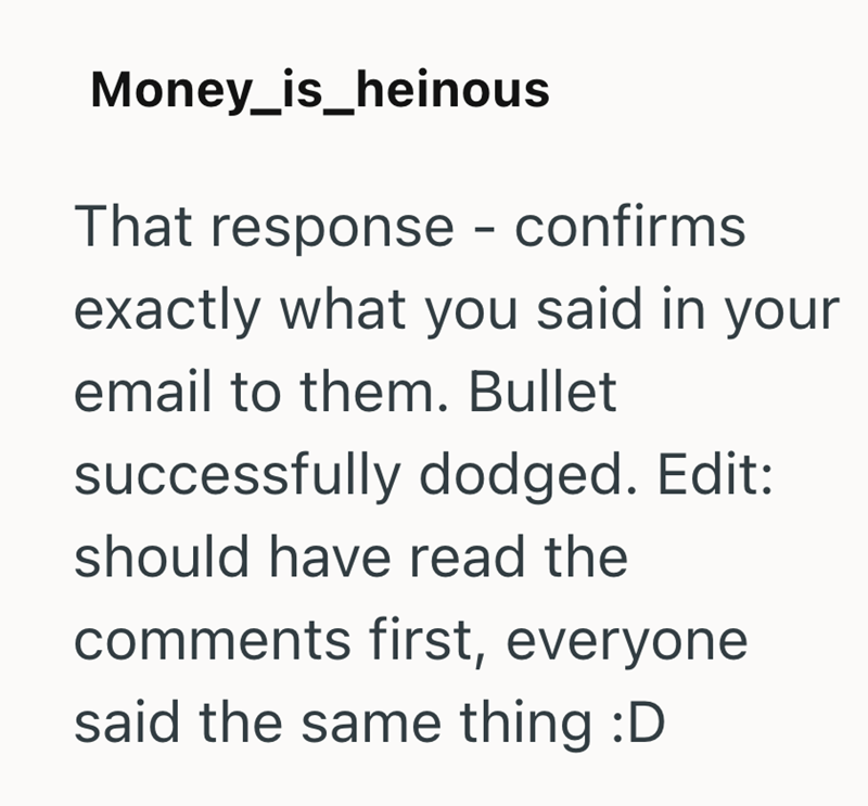 Money_is_heinous That response - confirms exactly what you said in your email to them. Bullet successfully dodged. Edit: should have read the comments first, everyone said the same thing :D