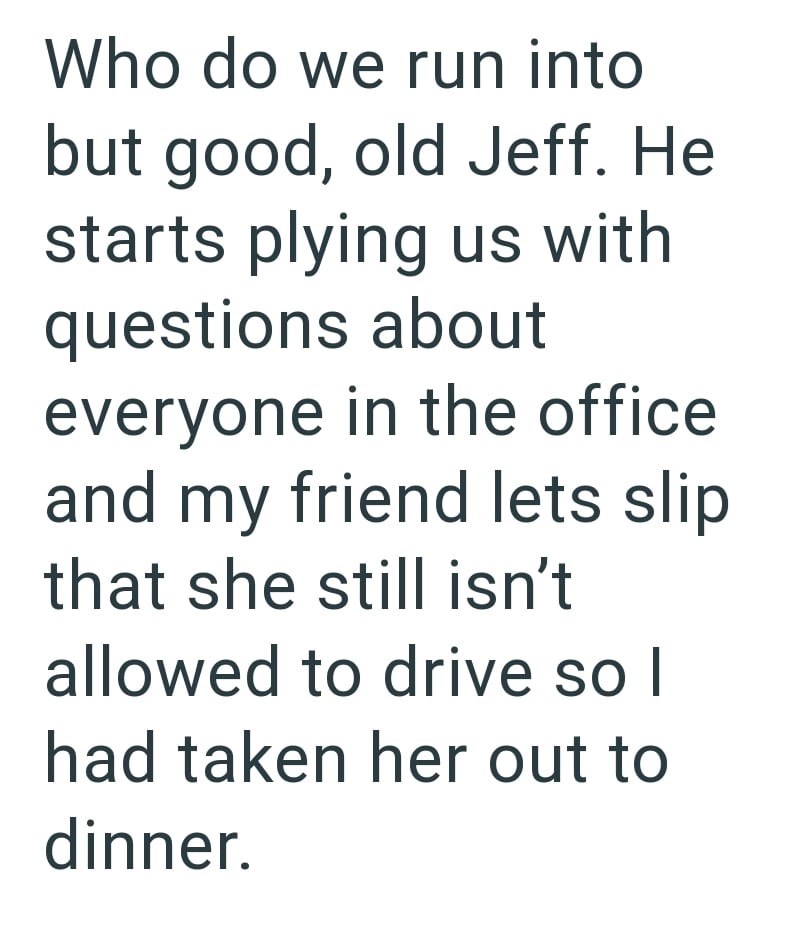 Who do we run into but good, old Jeff. He starts plying us with questions about everyone in the office and my friend lets slip. that she still isn't allowed to drive so I had taken her out to dinner.