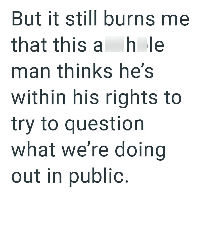 But it still burns me that this ahle man thinks he's within his rights to try to question what we're doing out in public.