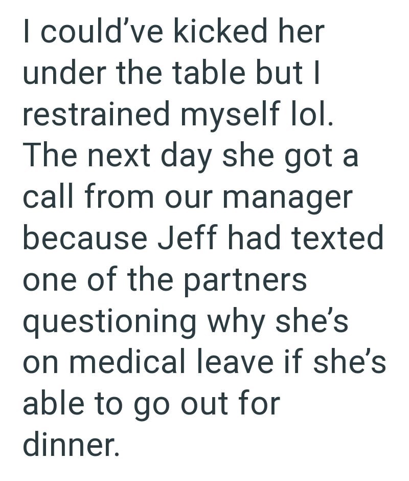 I could've kicked her under the table but I restrained myself lol. The next day she got a call from our manager because Jeff had texted one of the partners questioning why she's on medical leave if she's able to go out for dinner.