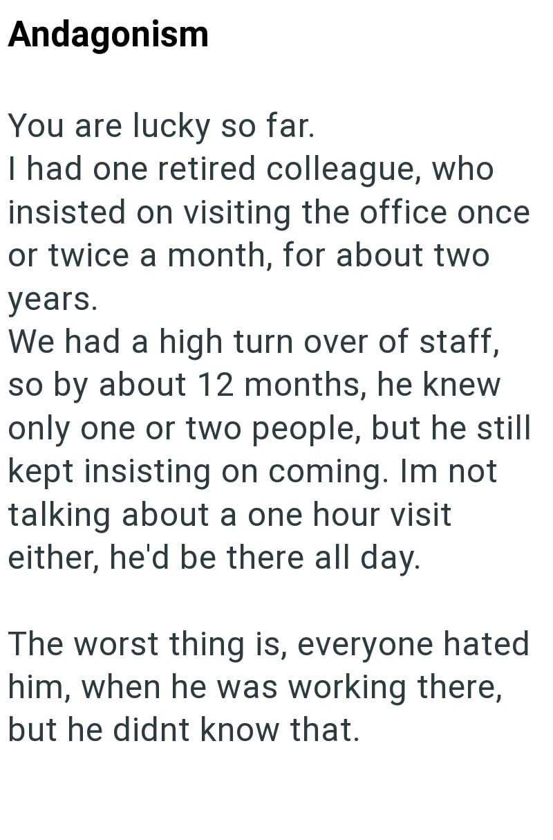 Andagonism You are lucky so far. I had one retired colleague, who insisted on visiting the office once or twice a month, for about two years. We had a high turn over of staff, so by about 12 months, he knew only one or two people, but he still kept insisting on coming. Im not talking about a one hour visit either, he'd be there all day. The worst thing is, everyone hated him, when he was working there, but he didnt know that.
