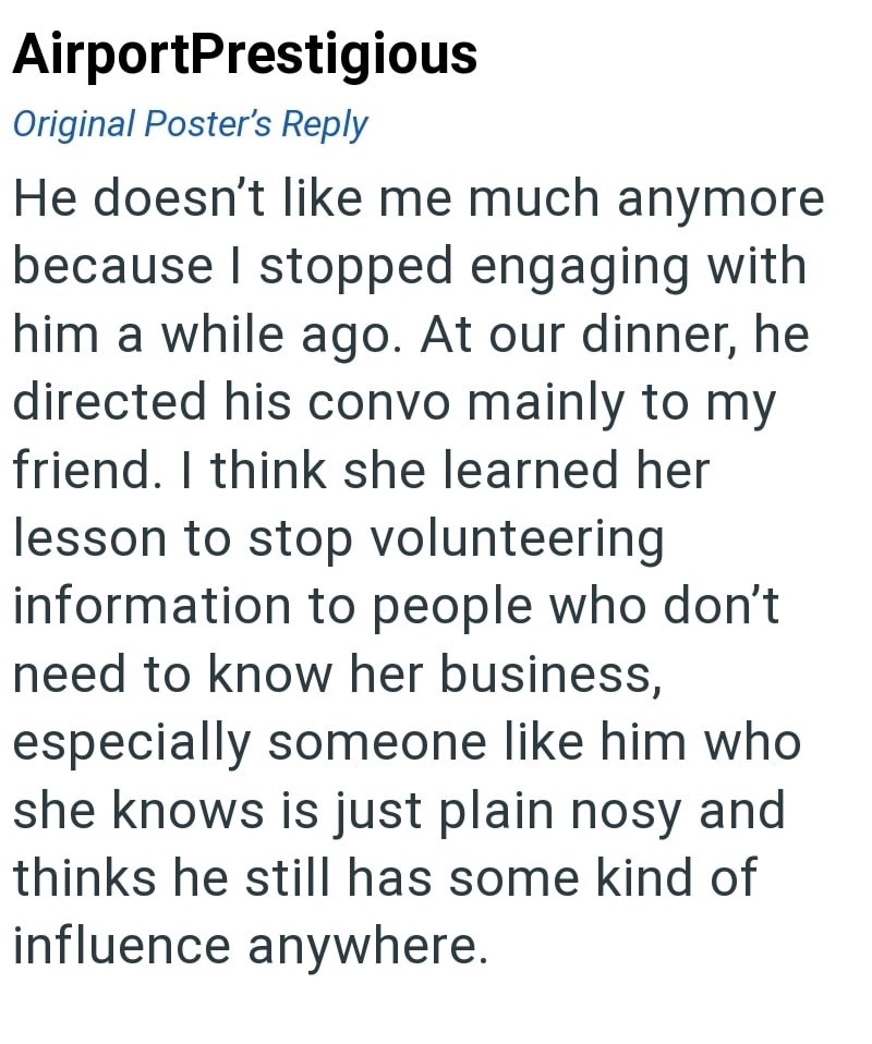 AirportPrestigious Original Poster's Reply He doesn't like me much anymore because I stopped engaging with him a while ago. At our dinner, he directed his convo mainly to my friend. I think she learned her lesson to stop volunteering information to people who don't need to know her business, especially someone like him who she knows is just plain nosy and thinks he still has some kind of influence anywhere.