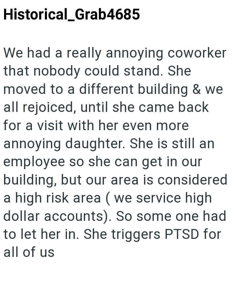 Historical_Grab4685 We had a really annoying coworker that nobody could stand. She moved to a different building & we all rejoiced, until she came back for a visit with her even more annoying daughter. She is still an employee so she can get in our building, but our area is considered a high risk area (we service high dollar accounts). So some one had to let her in. She triggers PTSD for all of us