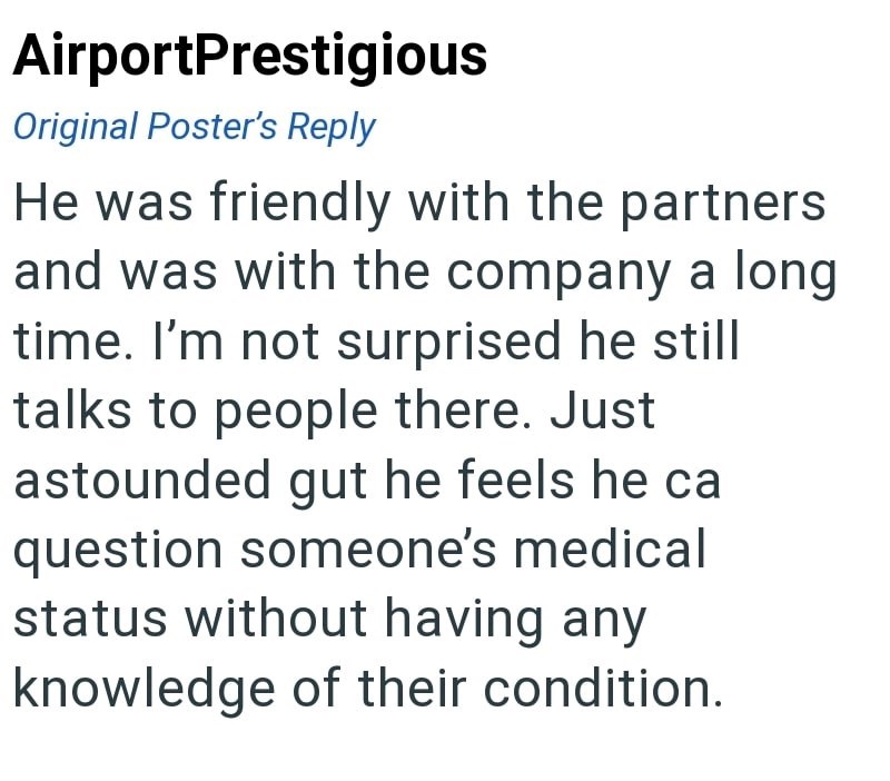 AirportPrestigious Original Poster's Reply He was friendly with the partners and was with the company a long time. I'm not surprised he still talks to people there. Just astounded gut he feels he ca question someone's medical status without having any knowledge of their condition.