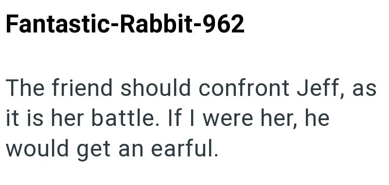 Fantastic-Rabbit-962 The friend should confront Jeff, as it is her battle. If I were her, he would get an earful.
