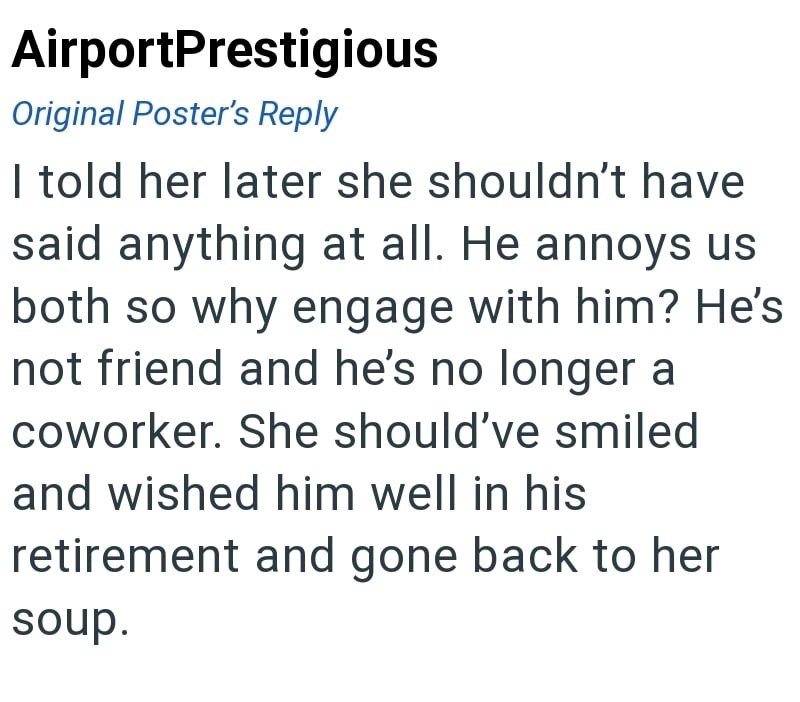 AirportPrestigious Original Poster's Reply I told her later she shouldn't have said anything at all. He annoys us both so why engage with him? He's not friend and he's no longer a coworker. She should've smiled and wished him well in his retirement and gone back to her soup.