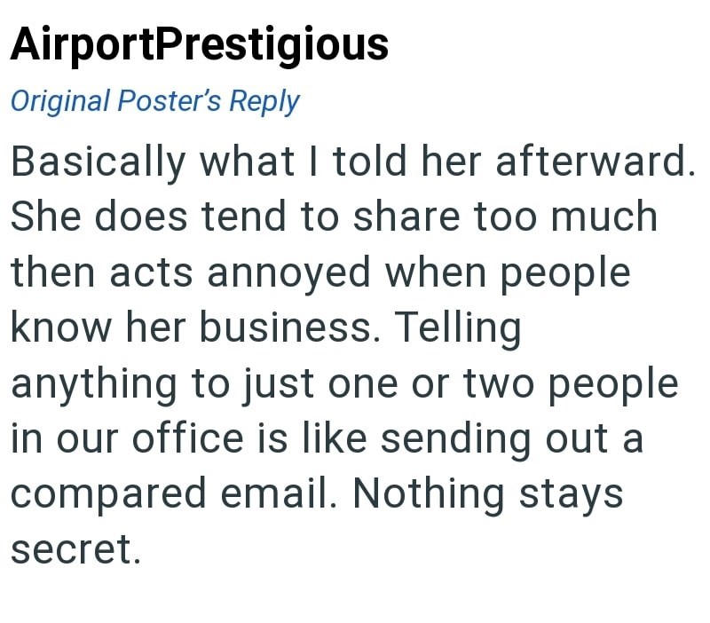 AirportPrestigious Original Poster's Reply Basically what I told her afterward. She does tend to share too much then acts annoyed when people know her business. Telling anything to just one or two people in our office is like sending out a compared email. Nothing stays secret.