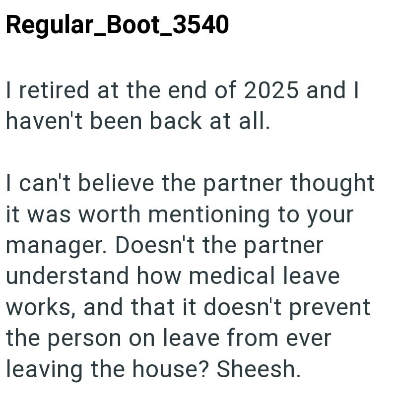 Regular_Boot_3540 I retired at the end of 2025 and I haven't been back at all. I can't believe the partner thought it was worth mentioning to your manager. Doesn't the partner understand how medical leave works, and that it doesn't prevent the person on leave from ever leaving the house? Sheesh.
