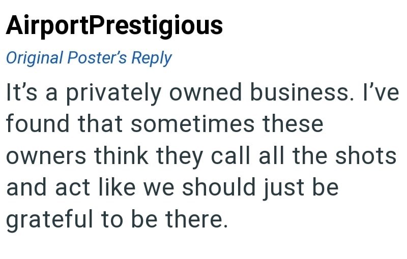 AirportPrestigious Original Poster's Reply It's a privately owned business. I've found that sometimes these owners think they call all the shots and act like we should just be grateful to be there.