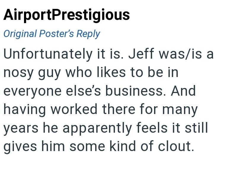 AirportPrestigious Original Poster's Reply Unfortunately it is. Jeff was/is a nosy guy who likes to be in everyone else's business. And having worked there for many years he apparently feels it still gives him some kind of clout.