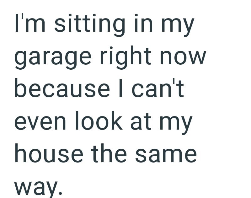 I'm sitting in my garage right now because I can't even look at my house the same way.
