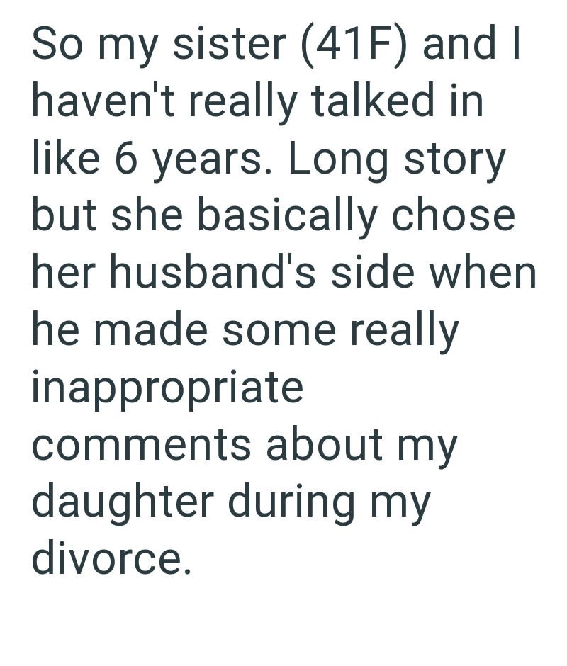 So my sister (41F) and I haven't really talked in like 6 years. Long story but she basically chose her husband's side when he made some really inappropriate comments about my daughter during my divorce.