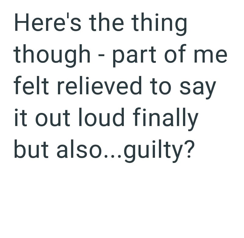 Here's the thing - though part of me felt relieved to say it out loud finally but also...guilty?