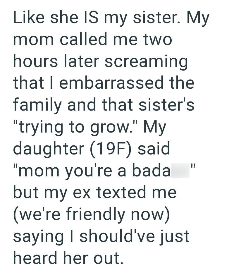 Like she IS my sister. My mom called me two hours later screaming that I embarrassed the family and that sister's "trying to grow." My daughter (19F) said "mom you're a bada but my ex texted me (we're friendly now) saying I should've just heard her out. II