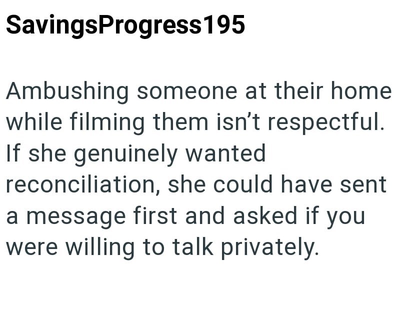 Savings Progress 195 Ambushing someone at their home while filming them isn't respectful. If she genuinely wanted reconciliation, she could have sent a message first and asked if you were willing to talk privately.