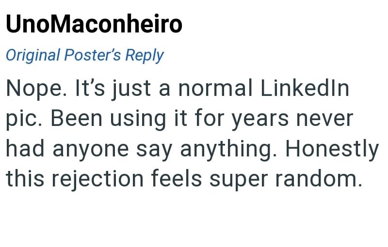 UnoMaconheiro Original Poster's Reply Nope. It's just a normal LinkedIn pic. Been using it for years never had anyone say anything. Honestly this rejection feels super random.