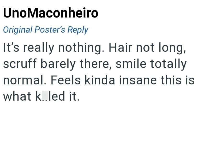 UnoMaconheiro Original Poster's Reply It's really nothing. Hair not long, scruff barely there, smile totally normal. Feels kinda insane this is what k led it.