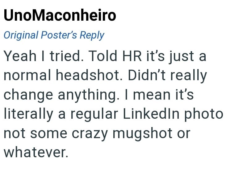 UnoMaconheiro Original Poster's Reply Yeah I tried. Told HR it's just a normal headshot. Didn't really change anything. I mean it's literally a regular LinkedIn photo not some crazy mugshot or whatever.