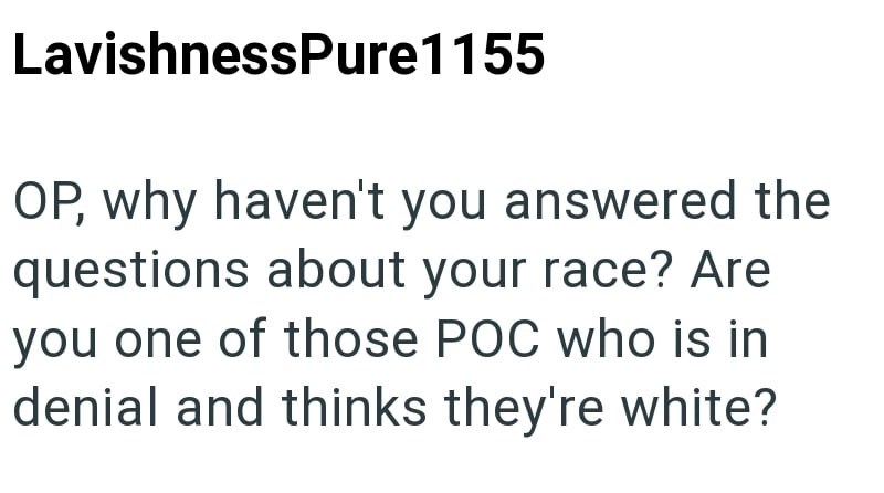LavishnessPure1155 OP, why haven't you answered the questions about your race? Are you one of those POC who is in denial and thinks they're white?