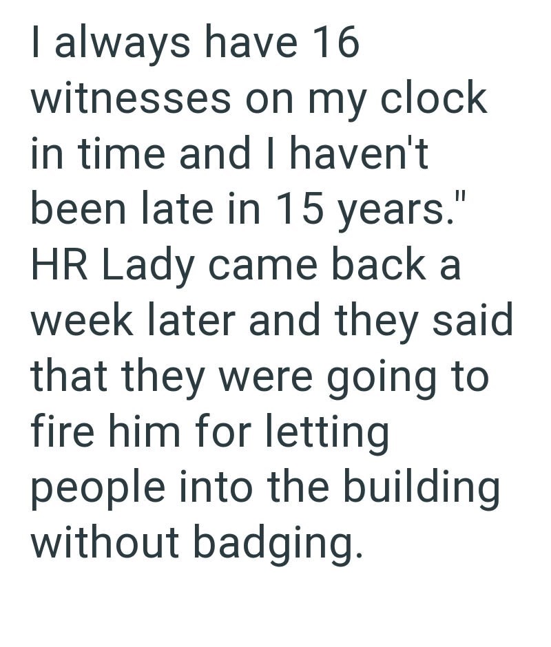 I always have 16 witnesses on my clock in time and I haven't been late in 15 years." HR Lady came back a week later and they said that they were going to fire him for letting people into the building without badging.