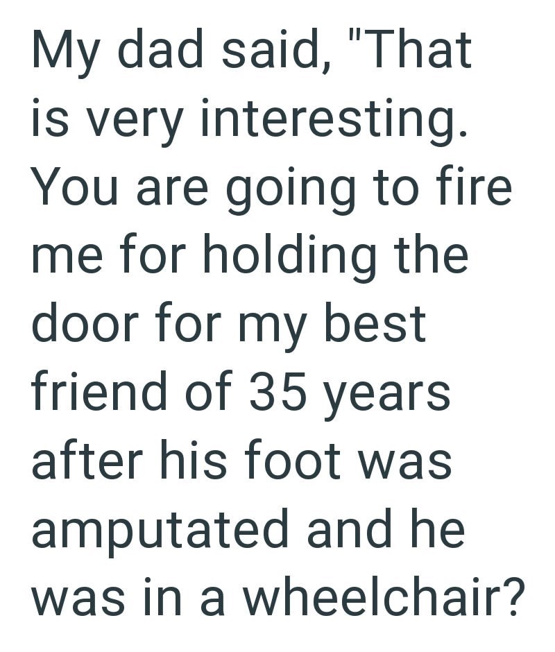 My dad said, "That is very interesting. You are going to fire me for holding the door for my best friend of 35 years after his foot was amputated and he was in a wheelchair?