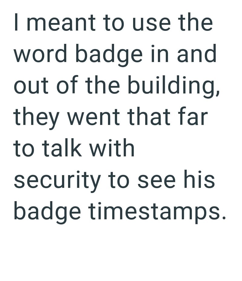 I meant to use the word badge in and out of the building, they went that far to talk with security to see his badge timestamps.