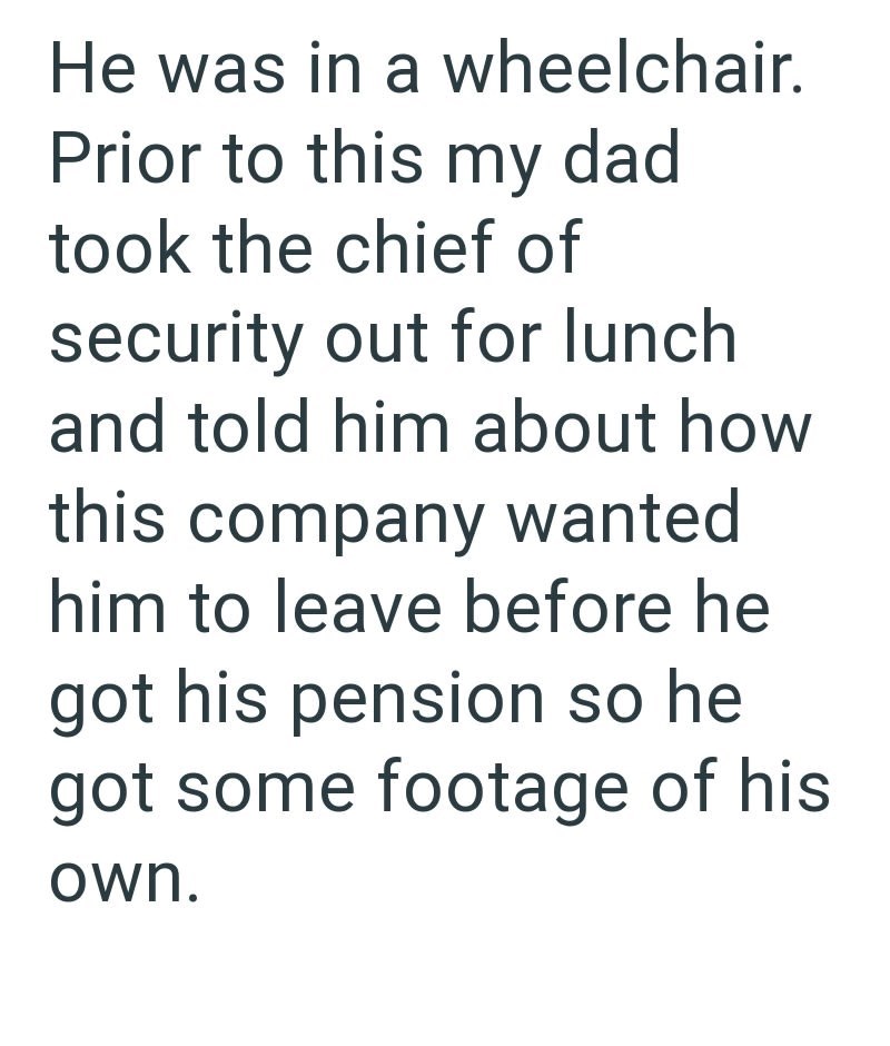 He was in a wheelchair. Prior to this my dad took the chief of security out for lunch and told him about how this company wanted him to leave before he got his pension so he got some footage of his own.