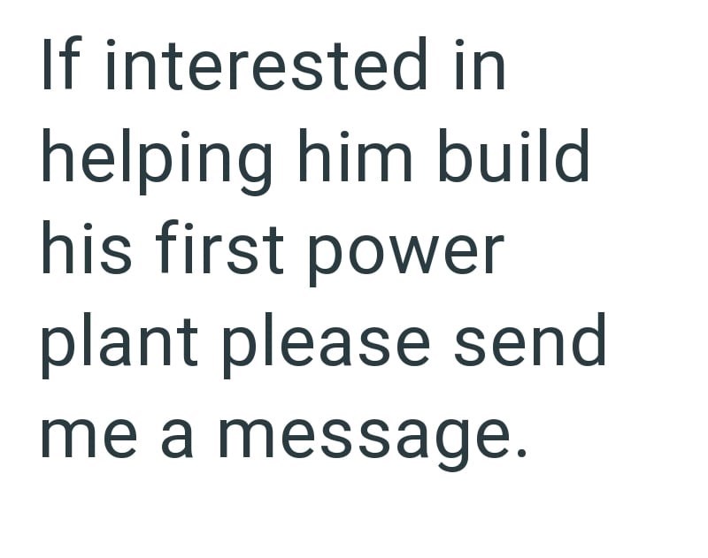 If interested in helping him build his first power plant please send me a message.