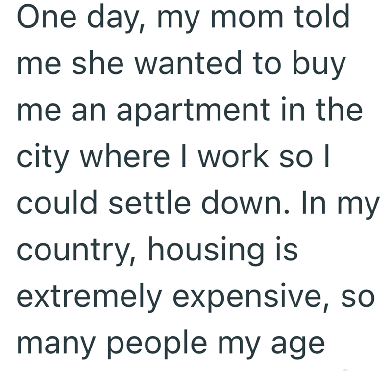 One day, my mom told. me she wanted to buy me an apartment in the city where I work so I could settle down. In my country, housing is extremely expensive, so many people my age