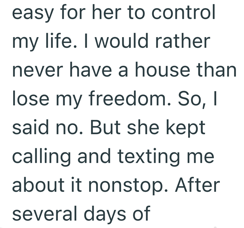 easy for her to control my life. I would rather never have a house than lose my freedom. So, I said no. But she kept calling and texting me about it nonstop. After several days of