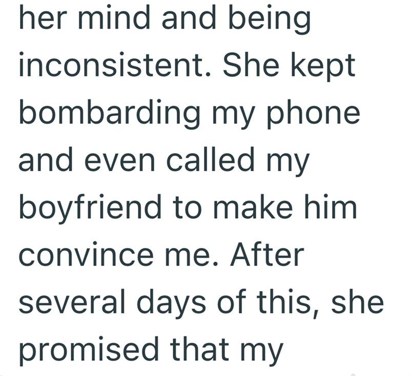 her mind and being inconsistent. She kept bombarding my phone and even called my boyfriend to make him convince me. After several days of this, she promised that my
