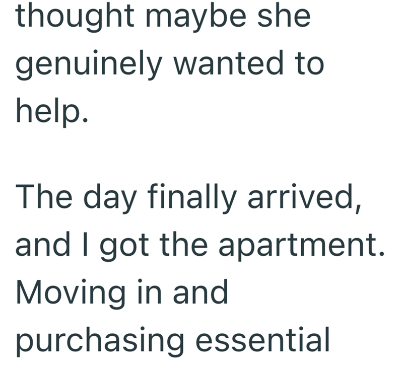 thought maybe she genuinely wanted to help. The day finally arrived, and I got the apartment. Moving in and purchasing essential