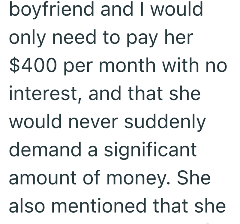 boyfriend and I would. only need to pay her $400 per month with no interest, and that she would never suddenly demand a significant amount of money. She also mentioned that she