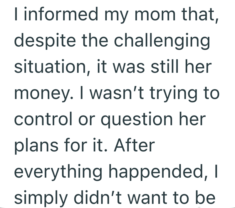 I informed my mom that, despite the challenging situation, it was still her money. I wasn't trying to control or question her plans for it. After everything happended, I simply didn't want to be