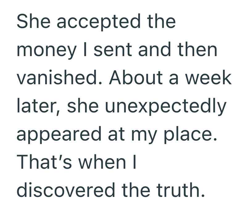 She accepted the money I sent and then vanished. About a week later, she unexpectedly appeared at my place. That's when I discovered the truth.