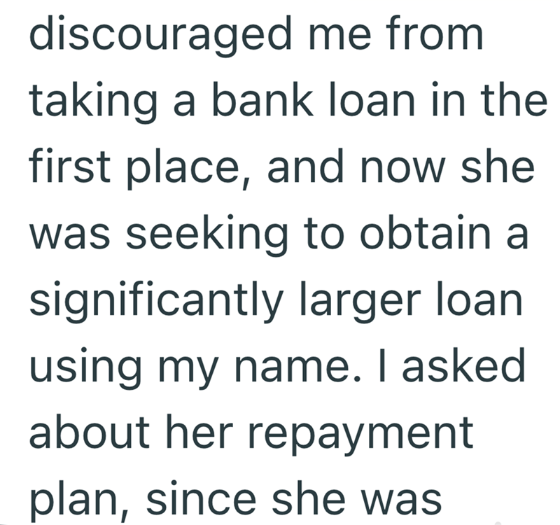 discouraged me from taking a bank loan in the first place, and now she was seeking to obtain a significantly larger loan using my name. I asked about her repayment plan, since she was