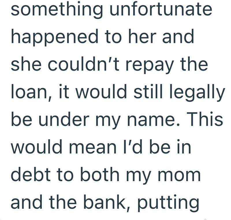 something unfortunate happened to her and she couldn't repay the loan, it would still legally be under my name. This would mean I'd be in debt to both my mom. and the bank, putting