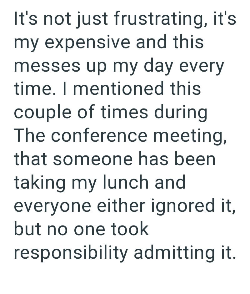 It's not just frustrating, it's my expensive and this messes up my day every time. I mentioned this couple of times during The conference meeting, that someone has been taking my lunch and everyone either ignored it, but no one took responsibility admitting it.