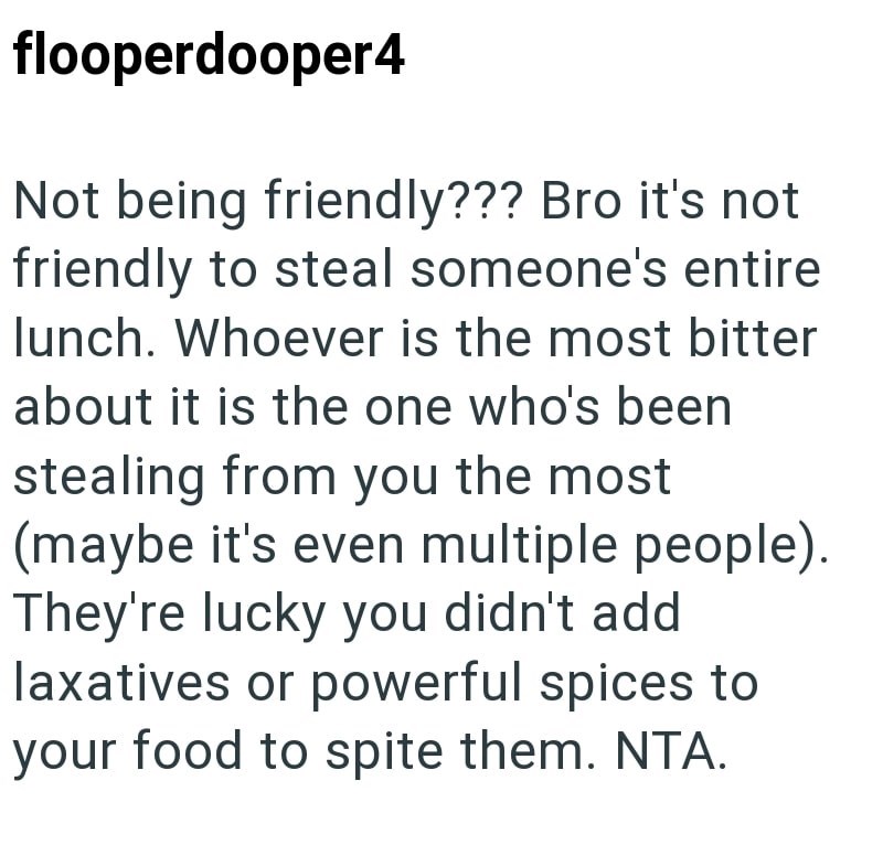 flooperdooper4 Not being friendly??? Bro it's not friendly to steal someone's entire lunch. Whoever is the most bitter about it is the one who's been stealing from you the most (maybe it's even multiple people). They're lucky you didn't add laxatives or powerful spices to your food to spite them. NTA.