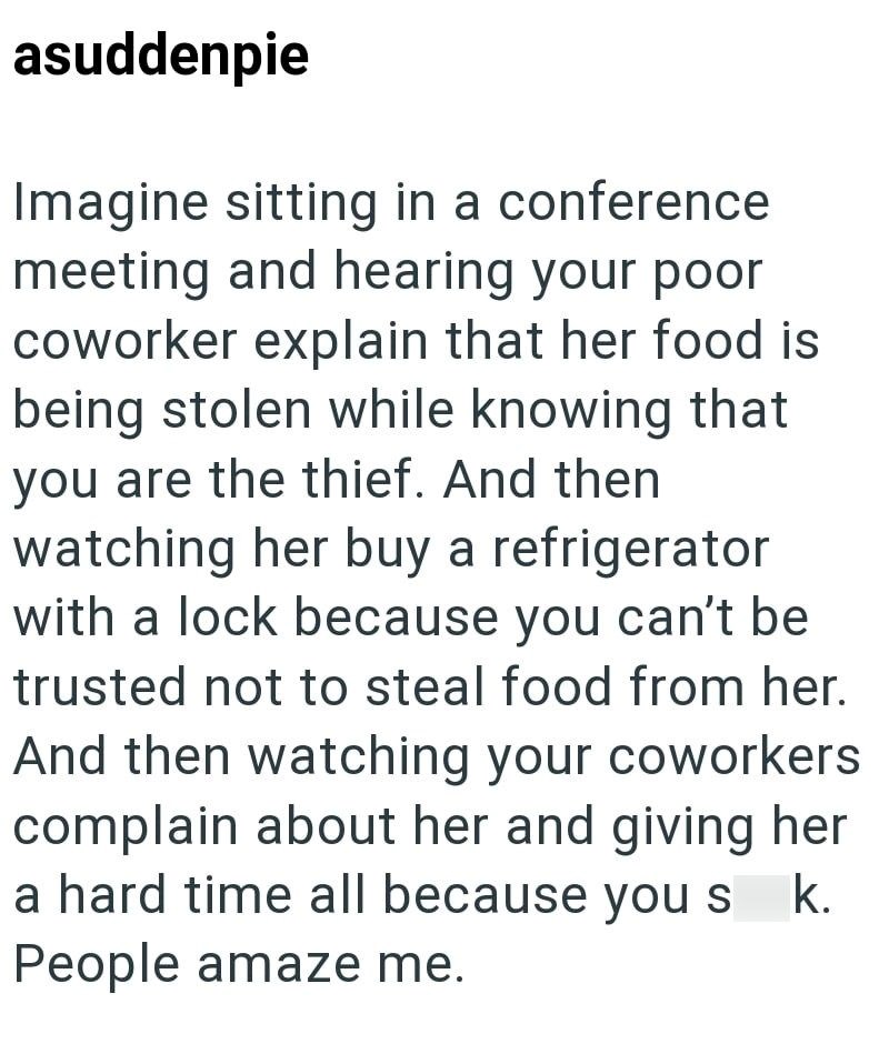 asuddenpie Imagine sitting in a conference meeting and hearing your poor coworker explain that her food is being stolen while knowing that you are the thief. And then watching her buy a refrigerator with a lock because you can't be trusted not to steal food from her. And then watching your coworkers complain about her and giving her a hard time all because you s k. People amaze me.